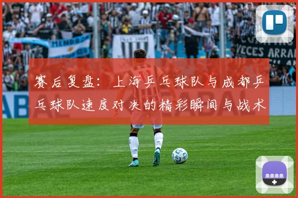 赛后复盘：上海乒乓球队与成都乒乓球队速度对决的精彩瞬间与战术分析