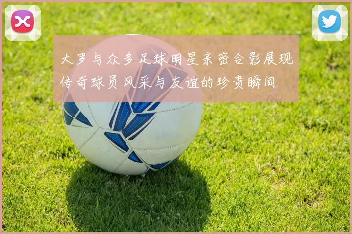 大罗与众多足球明星亲密合影展现传奇球员风采与友谊的珍贵瞬间
