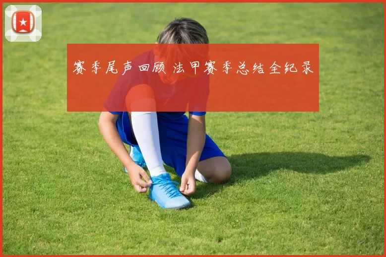 赛季尾声回顾 法甲赛季总结全纪录