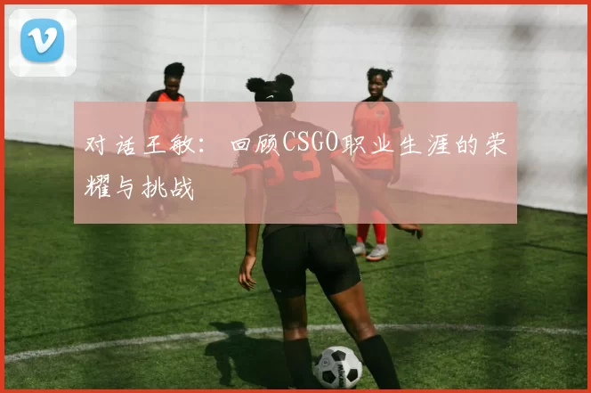 对话王敏：回顾CSGO职业生涯的荣耀与挑战