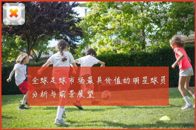 全球足球市场最具价值的明星球员分析与前景展望