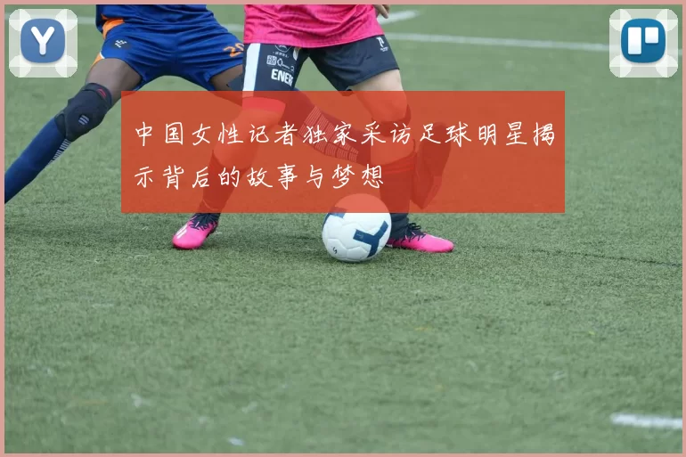 中国女性记者独家采访足球明星揭示背后的故事与梦想