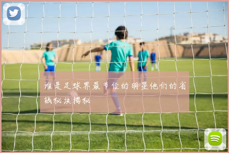 谁是足球界最节俭的明星他们的省钱秘诀揭秘