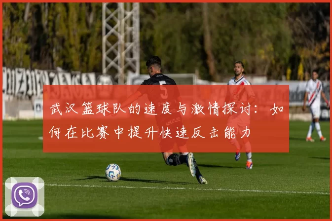 武汉篮球队的速度与激情探讨：如何在比赛中提升快速反击能力