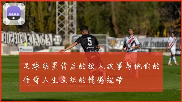 足球明星背后的故人故事与他们的传奇人生交织的情感纽带