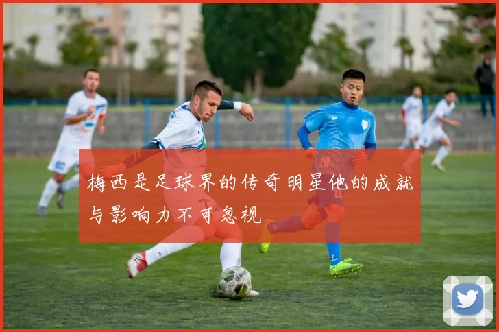 梅西是足球界的传奇明星他的成就与影响力不可忽视