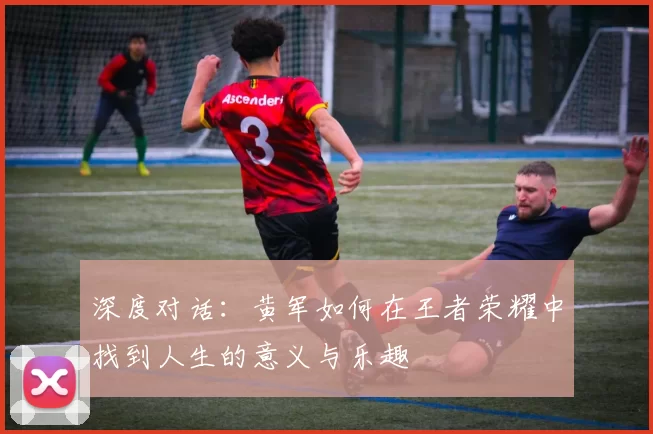深度对话：黄军如何在王者荣耀中找到人生的意义与乐趣