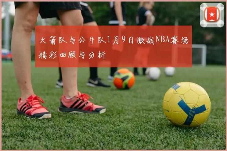火箭队与公牛队1月9日激战NBA赛场精彩回顾与分析