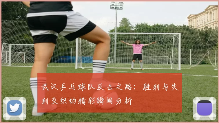 武汉乒乓球队反击之路：胜利与失利交织的精彩瞬间分析