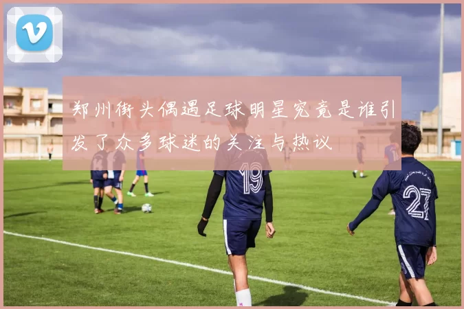 郑州街头偶遇足球明星究竟是谁引发了众多球迷的关注与热议