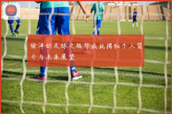 徐洋的足球之路与成就揭秘个人简介与未来展望