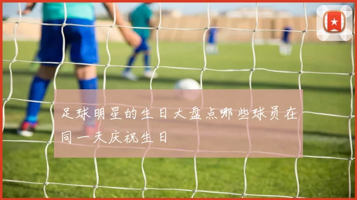 足球明星的生日大盘点哪些球员在同一天庆祝生日