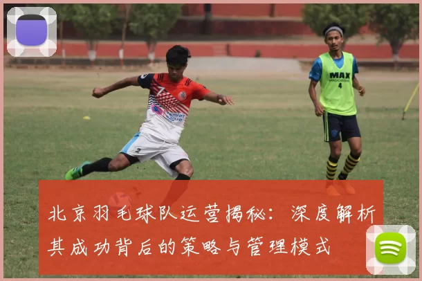 北京羽毛球队运营揭秘：深度解析其成功背后的策略与管理模式