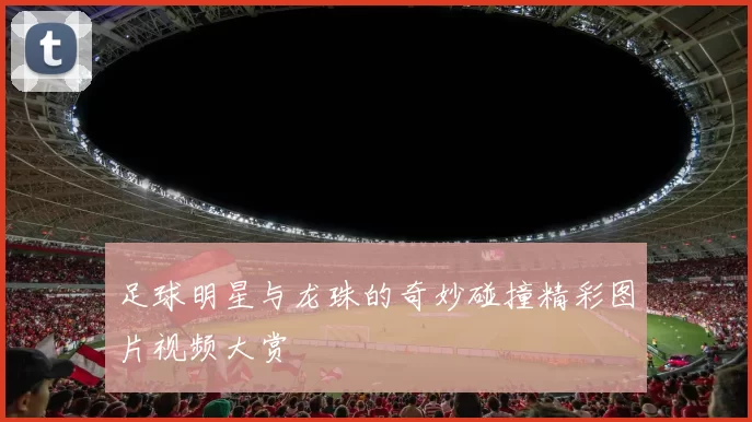 足球明星与龙珠的奇妙碰撞精彩图片视频大赏