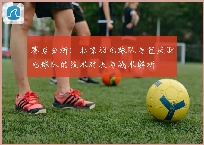 赛后分析：北京羽毛球队与重庆羽毛球队的技术对决与战术解析
