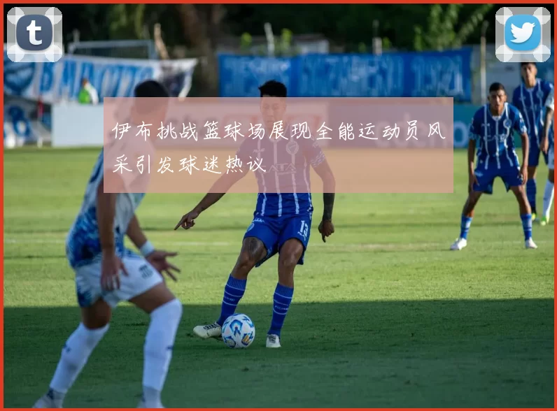 伊布挑战篮球场展现全能运动员风采引发球迷热议