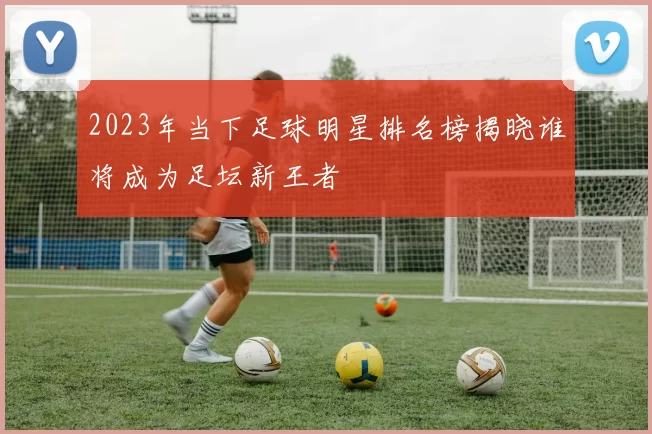 2023年当下足球明星排名榜揭晓谁将成为足坛新王者