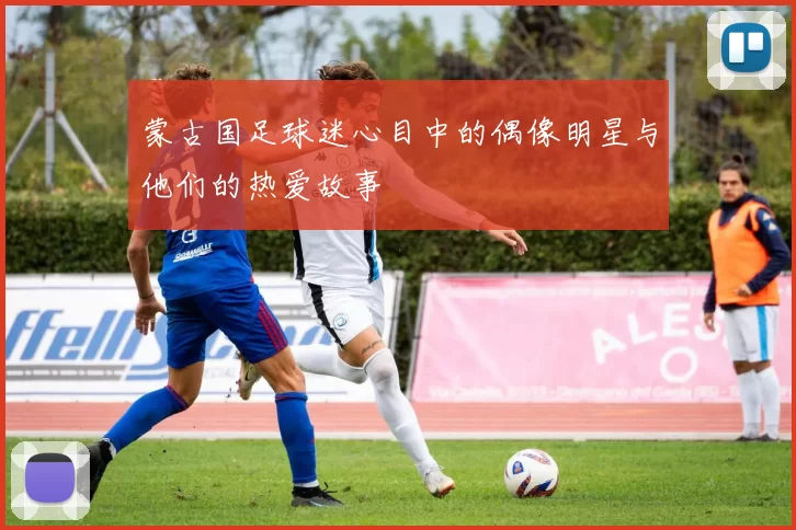 蒙古国足球迷心目中的偶像明星与他们的热爱故事