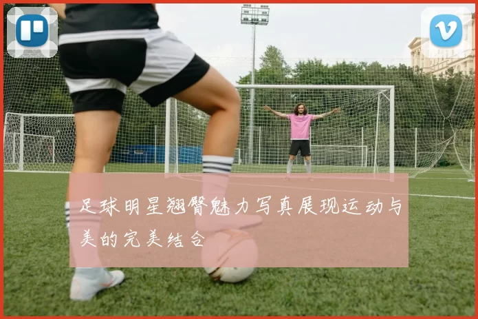足球明星翘臀魅力写真展现运动与美的完美结合
