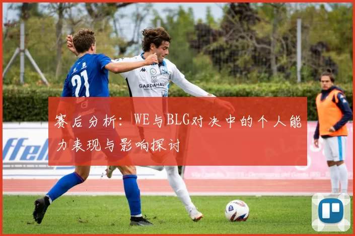 赛后分析：WE与BLG对决中的个人能力表现与影响探讨