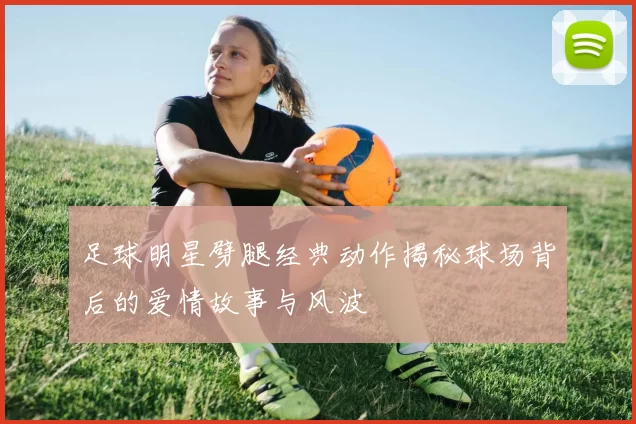 足球明星劈腿经典动作揭秘球场背后的爱情故事与风波