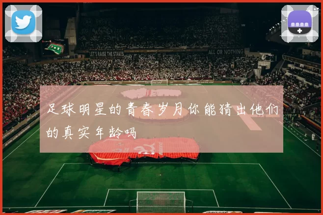 足球明星的青春岁月你能猜出他们的真实年龄吗