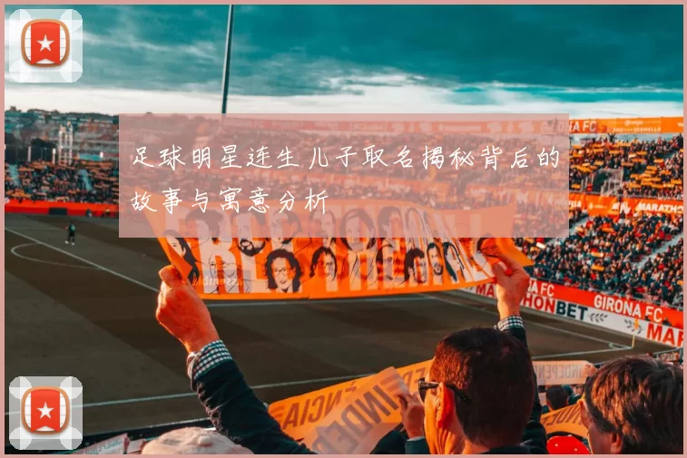 足球明星连生儿子取名揭秘背后的故事与寓意分析