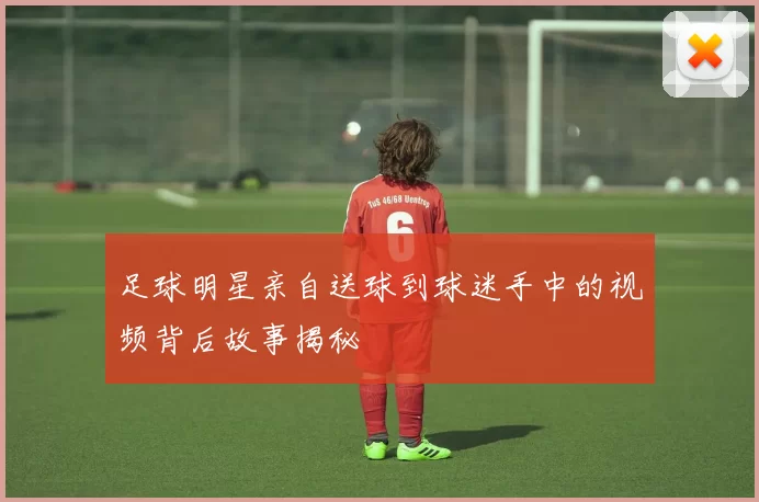 足球明星亲自送球到球迷手中的视频背后故事揭秘