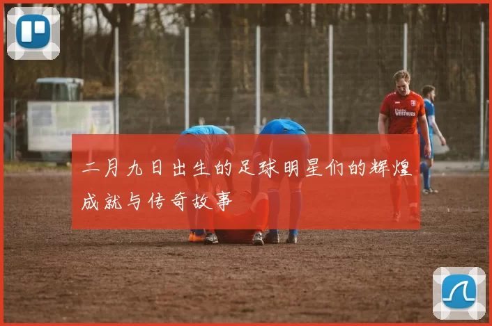 二月九日出生的足球明星们的辉煌成就与传奇故事