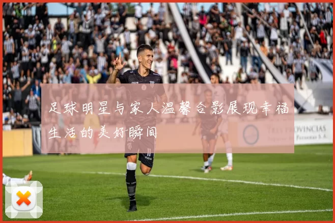 足球明星与家人温馨合影展现幸福生活的美好瞬间