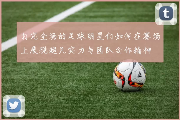 打完全场的足球明星们如何在赛场上展现超凡实力与团队合作精神