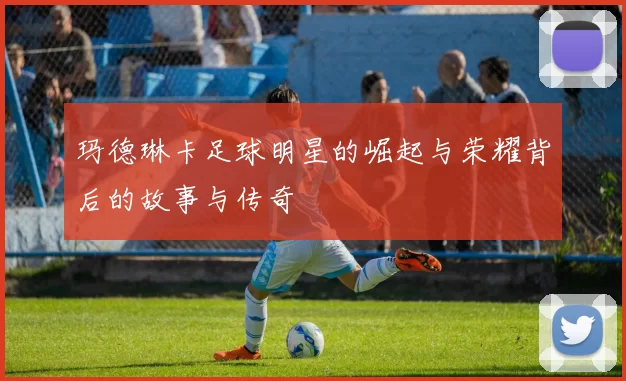 玛德琳卡足球明星的崛起与荣耀背后的故事与传奇