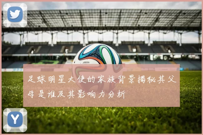足球明星大使的家族背景揭秘其父母是谁及其影响力分析