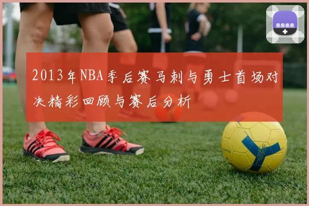 2013年NBA季后赛马刺与勇士首场对决精彩回顾与赛后分析