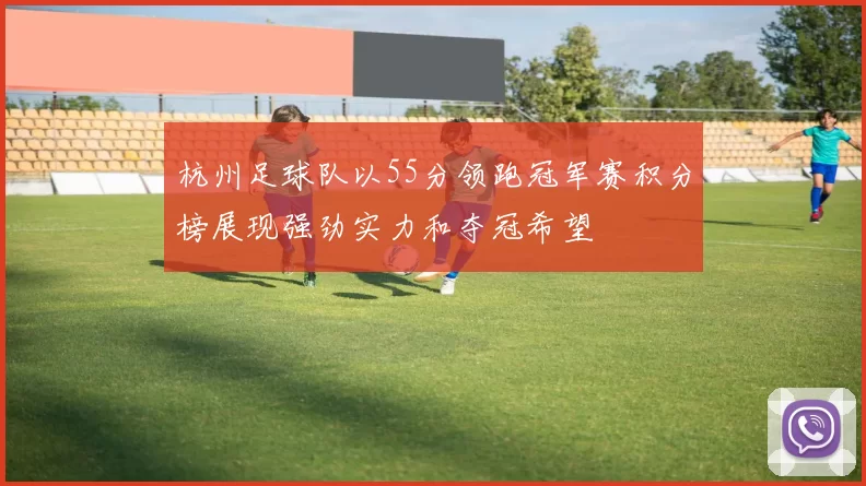 杭州足球队以55分领跑冠军赛积分榜展现强劲实力和夺冠希望