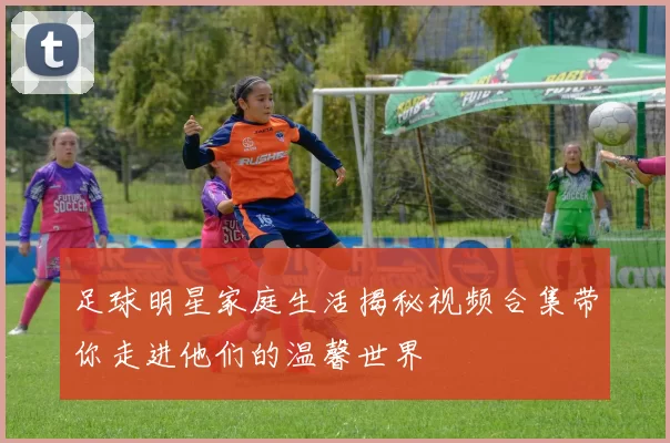 足球明星家庭生活揭秘视频合集带你走进他们的温馨世界