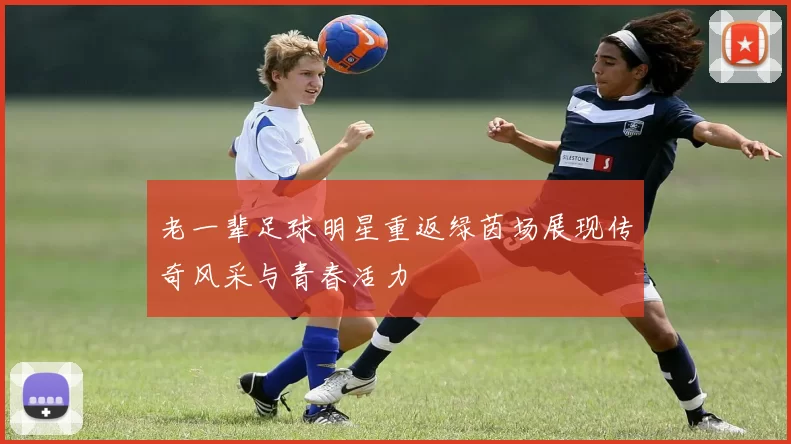 老一辈足球明星重返绿茵场展现传奇风采与青春活力