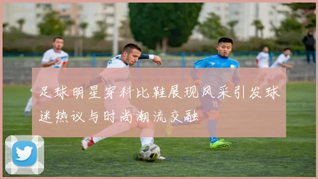 足球明星穿科比鞋展现风采引发球迷热议与时尚潮流交融
