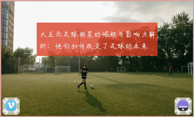 大五元足球明星的崛起与影响力解析：他们如何改变了足球的未来