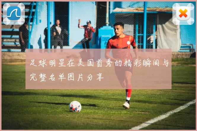 足球明星在美国首秀的精彩瞬间与完整名单图片分享