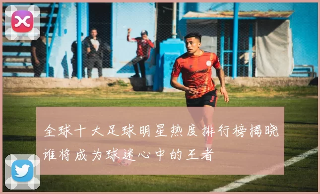 全球十大足球明星热度排行榜揭晓谁将成为球迷心中的王者