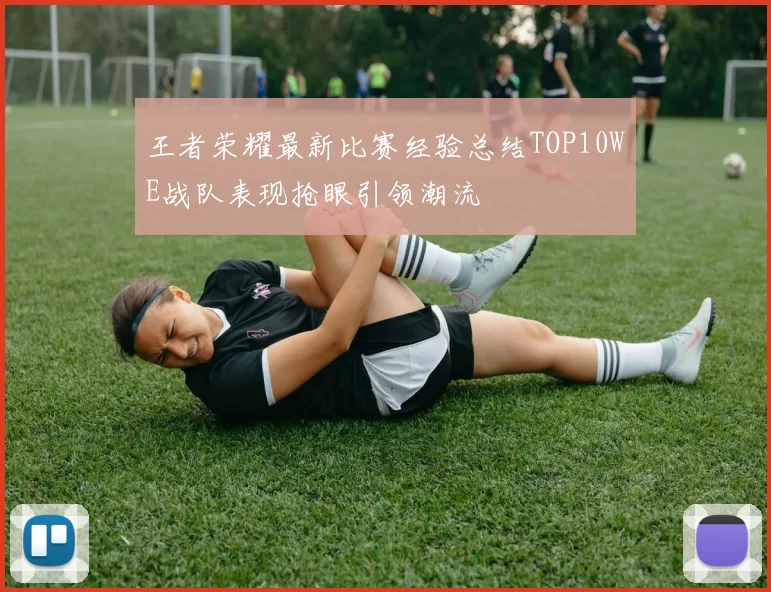 王者荣耀最新比赛经验总结TOP10WE战队表现抢眼引领潮流