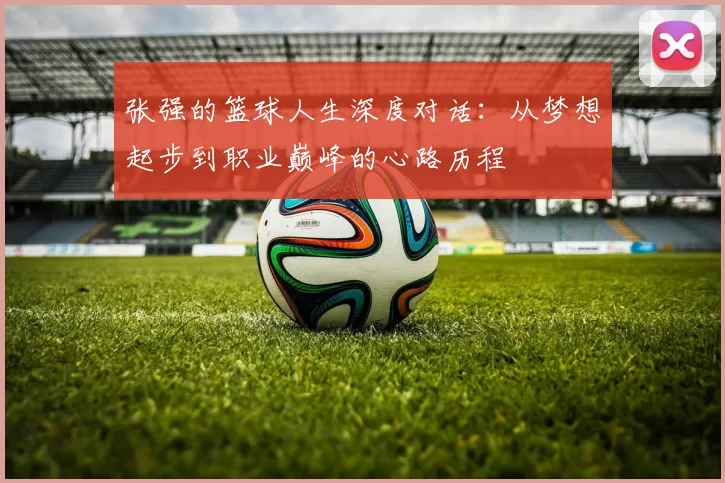 张强的篮球人生深度对话：从梦想起步到职业巅峰的心路历程