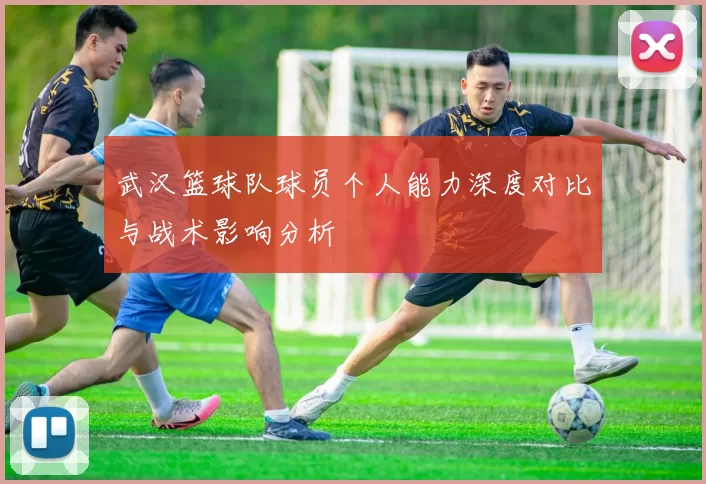武汉篮球队球员个人能力深度对比与战术影响分析