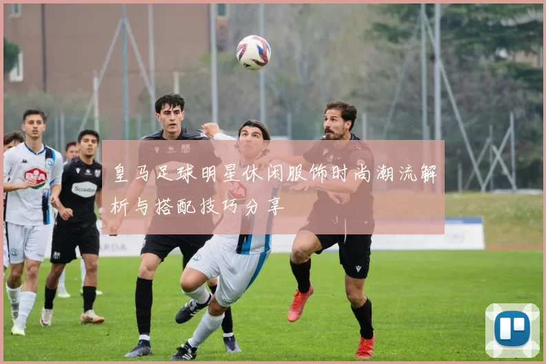 皇马足球明星休闲服饰时尚潮流解析与搭配技巧分享