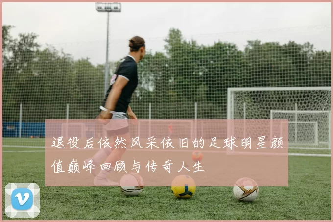 退役后依然风采依旧的足球明星颜值巅峰回顾与传奇人生