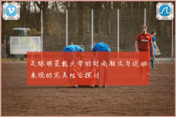 足球明星戴头带的时尚潮流与运动表现的完美结合探讨