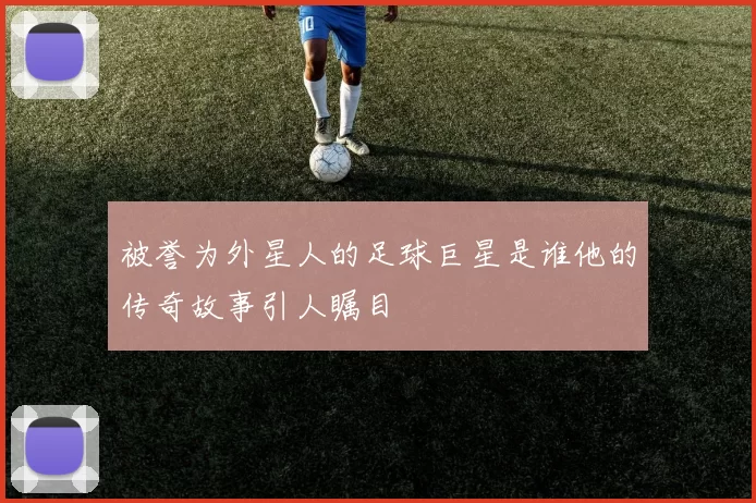 被誉为外星人的足球巨星是谁他的传奇故事引人瞩目