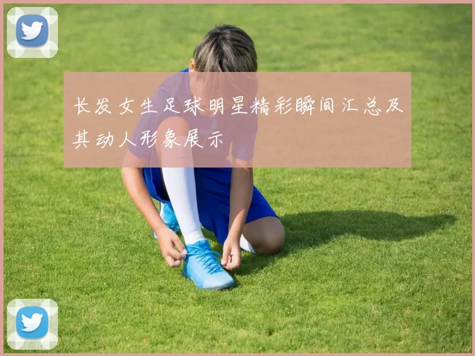 长发女生足球明星精彩瞬间汇总及其动人形象展示