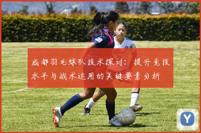 成都羽毛球队技术探讨：提升竞技水平与战术运用的关键要素分析